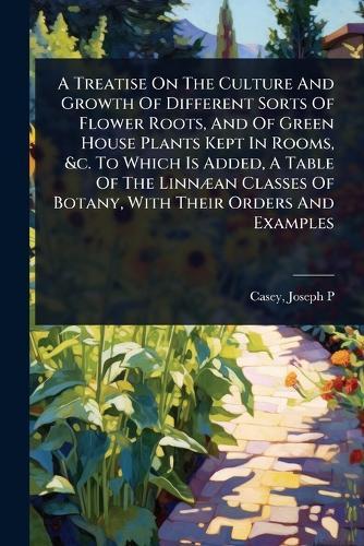 A Treatise On The Culture And Growth Of Different Sorts Of Flower Roots, And Of Green House Plants Kept In Rooms, &c. To Which Is Added, A Table Of The LinnÃ]an Classes Of Botany, With Their Orders And Examples  by Casey Joseph P at Abbey's Bookshop, 