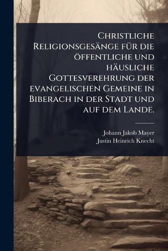 Christliche Religionsgesänge fÃ1/4r die öffentliche und häusliche Gottesverehrung der evangelischen Gemeine in Biberach in der Stadt und auf dem Lande.  by Johann Jakob Mayer at Abbey's Bookshop, 