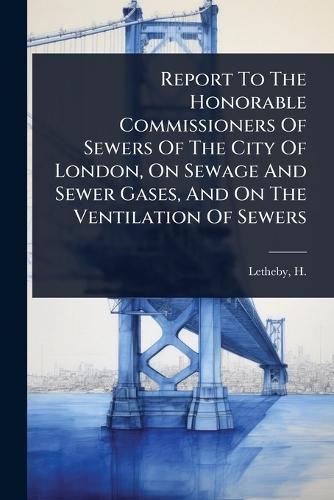 Report To The Honorable Commissioners Of Sewers Of The City Of London, On Sewage And Sewer Gases, And On The Ventilation Of Sewers  by H (Henry) 1816-1876 Letheby at Abbey's Bookshop, 