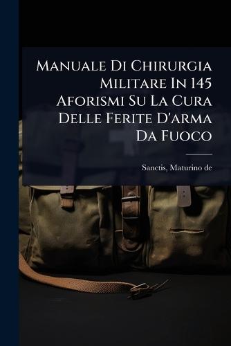 Manuale Di Chirurgia Militare In 145 Aforismi Su La Cura Delle Ferite D'arma Da Fuoco  by Sanctis Maturino De at Abbey's Bookshop, 