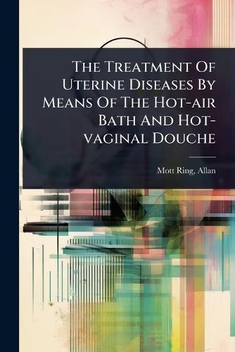 The Treatment Of Uterine Diseases By Means Of The Hot-air Bath And Hot-vaginal Douche  by Mott-Ring Allan at Abbey's Bookshop, 