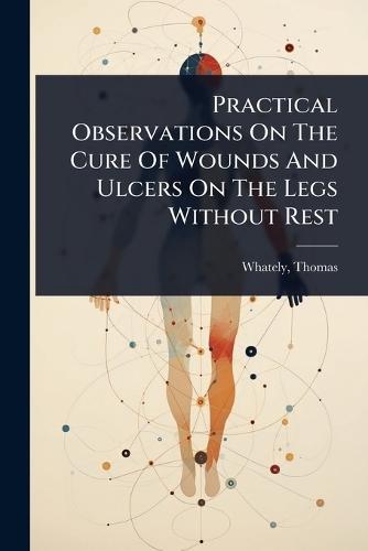 Practical Observations On The Cure Of Wounds And Ulcers On The Legs Without Rest  by Thomas D 1821 Whately at Abbey's Bookshop, 
