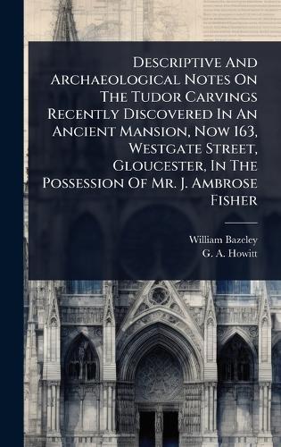 Descriptive And Archaeological Notes On The Tudor Carvings Recently Discovered In An Ancient Mansion, Now 163, Westgate Street, Gloucester, In The Possession Of Mr. J. Ambrose Fisher  by William Bazeley at Abbey's Bookshop, 