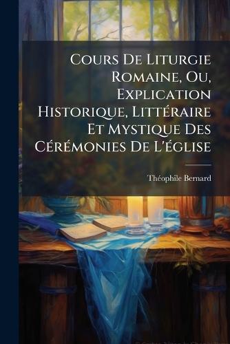 Cours De Liturgie Romaine, Ou, Explication Historique, LittÃ(c)raire Et Mystique Des CÃ(c)rÃ(c)monies De L'Ã(c)glise  by Thã(c)Ophile Bernard at Abbey's Bookshop, 