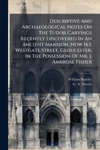 Descriptive And Archaeological Notes On The Tudor Carvings Recently Discovered In An Ancient Mansion, Now 163, Westgate Street, Gloucester, In The Possession Of Mr. J. Ambrose Fisher  by William Bazeley at Abbey's Bookshop, 