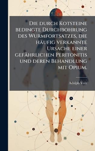Die durch Kotsteine bedingte Durchbohrung des Wurmfortsatzes, die häufig verkannte Ursache einer gefährlichen Peritonitis und deren Behandlung mit Opium.  by Adolph Volz at Abbey's Bookshop, 