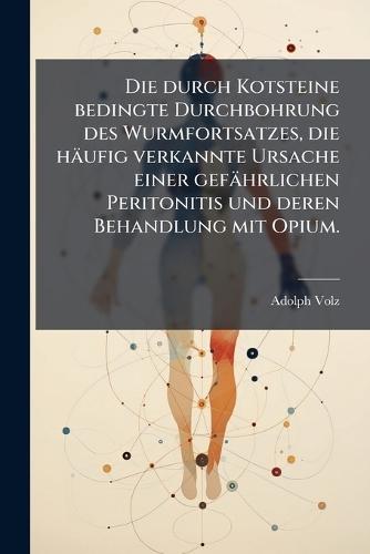 Die durch Kotsteine bedingte Durchbohrung des Wurmfortsatzes, die häufig verkannte Ursache einer gefährlichen Peritonitis und deren Behandlung mit Opium.  by Adolph Volz at Abbey's Bookshop, 