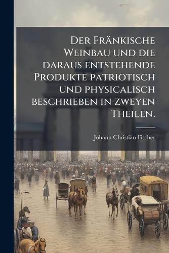 Der Fränkische Weinbau und die daraus entstehende Produkte patriotisch und physicalisch beschrieben in zweyen Theilen.  by Johann Christiän Fischer at Abbey's Bookshop, 