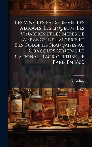 Les Vins, Les Eaux-de-vie, Les Alcools, Les Liqueurs, Les Vinaigres Et Les Bières De La France, De L'algÃ(c)rie Et Des Colonies Françaises Au Concours GÃ(c)nÃ(c)ral Et National D'agriculture De Paris En 1860  by C Ladrey at Abbey's Bookshop, 