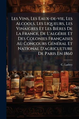 Les Vins, Les Eaux-de-vie, Les Alcools, Les Liqueurs, Les Vinaigres Et Les Bières De La France, De L'algÃ(c)rie Et Des Colonies Françaises Au Concours GÃ(c)nÃ(c)ral Et National D'agriculture De Paris En 1860  by C Ladrey at Abbey's Bookshop, 