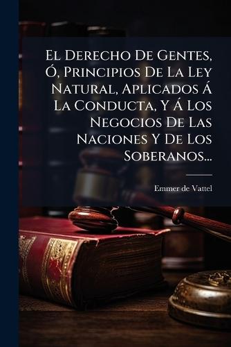 El Derecho De Gentes, Ã"", Principios De La Ley Natural, Aplicados Ã La Conducta, Y Ã Los Negocios De Las Naciones Y De Los Soberanos...  by Emmer de Vattel at Abbey's Bookshop, 