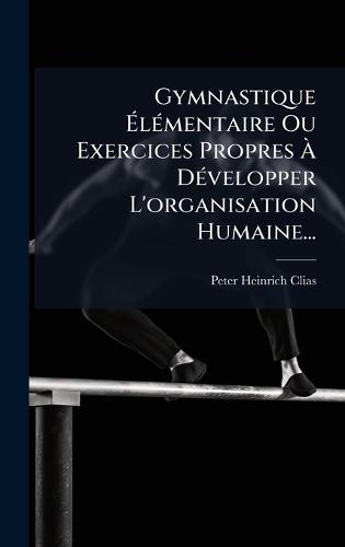 Gymnastique Ã&#137;lÃ(c)mentaire Ou Exercices Propres Ã&#128; DÃ(c)velopper L'organisation Humaine...  by Peter Heinrich Clias at Abbey's Bookshop, 
