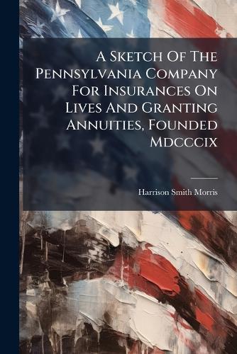 A Sketch Of The Pennsylvania Company For Insurances On Lives And Granting Annuities, Founded Mdcccix  by Harrison Smith Morris at Abbey's Bookshop, 
