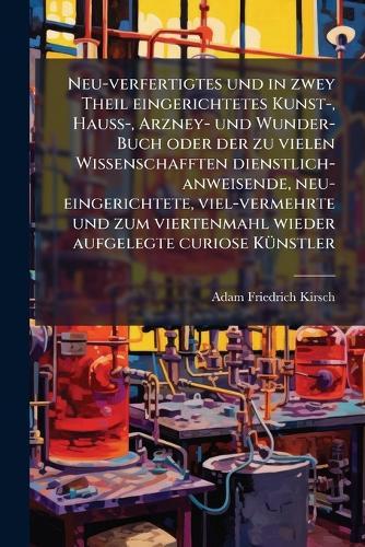 Neu-verfertigtes und in zwey Theil eingerichtetes Kunst-, HauÃ&#159;-, Arzney- und Wunder-Buch oder der zu vielen Wissenschafften dienstlich-anweisende, neu-eingerichtete, viel-vermehrte und zum viertenmahl wieder aufgelegte curiose KÃ1/4nstler  by Adam Friedrich Kirsch at Abbey's Bookshop, 