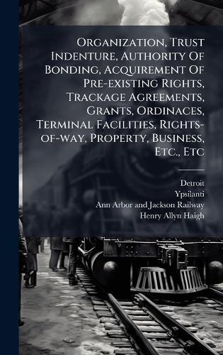 Organization, Trust Indenture, Authority Of Bonding, Acquirement Of Pre-existing Rights, Trackage Agreements, Grants, Ordinaces, Terminal Facilities, Rights-of-way, Property, Business, Etc., Etc  by Detroit at Abbey's Bookshop, 