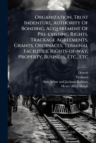 Organization, Trust Indenture, Authority Of Bonding, Acquirement Of Pre-existing Rights, Trackage Agreements, Grants, Ordinaces, Terminal Facilities, Rights-of-way, Property, Business, Etc., Etc  by Detroit at Abbey's Bookshop, 