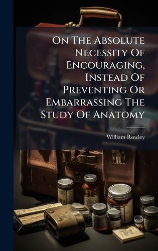 On The Absolute Necessity Of Encouraging, Instead Of Preventing Or Embarrassing The Study Of Anatomy  by William Rowley at Abbey's Bookshop, 