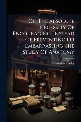 On The Absolute Necessity Of Encouraging, Instead Of Preventing Or Embarrassing The Study Of Anatomy  by William Rowley at Abbey's Bookshop, 