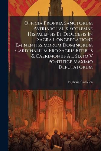 Officia Propria Sanctorum Patriarchalis Ecclesiae Hispalensis Et Dioecesis In Sacra Congregatione Eminentissimorum Dominorum Cardinalium Pro Sacris Ritibus & Caerimoniis Ã&#128; ... Sixto V Pontifice Maximo Deputatorum  by Esglã(c)Sia Catã²lica at Abbey's Bookshop, 