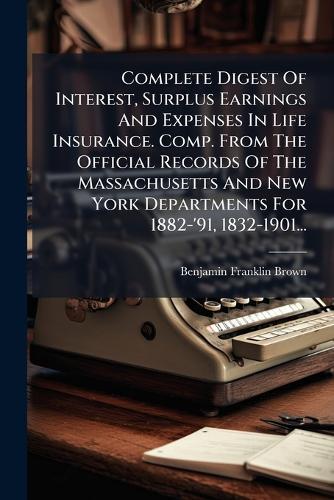 Complete Digest Of Interest, Surplus Earnings And Expenses In Life Insurance. Comp. From The Official Records Of The Massachusetts And New York Departments For 1882-'91, 1832-1901...  by Benjamin Franklin Brown at Abbey's Bookshop, 