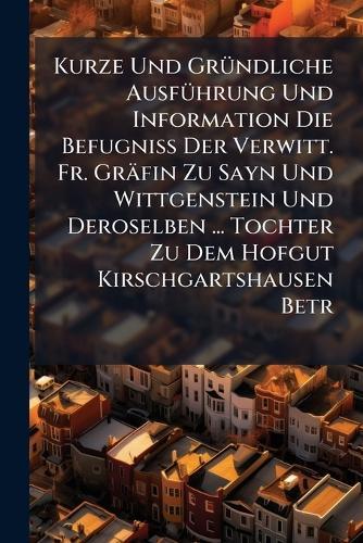 Kurze Und GrÃ1/4ndliche AusfÃ1/4hrung Und Information Die BefugniÃ&#159; Der Verwitt. Fr. Gräfin Zu Sayn Und Wittgenstein Und Deroselben ... Tochter Zu Dem Hofgut Kirschgartshausen Betr  by Anonymous at Abbey's Bookshop, 