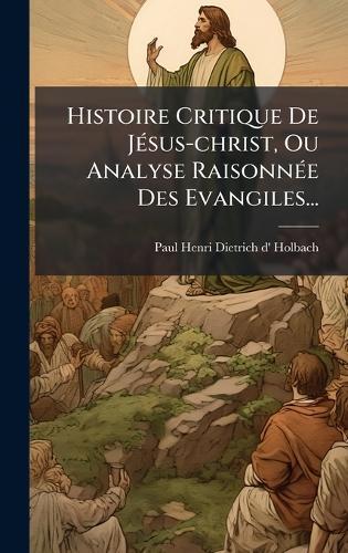 Histoire Critique De JÃ(c)sus-christ, Ou Analyse RaisonnÃ(c)e Des Evangiles...  by Paul Henri Dietrich D' Holbach at Abbey's Bookshop, 