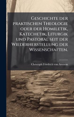 Geschichte der praktischen Theologie oder der Homiletik, Katechetik, Liturgik und Pastoral seit der Wiederherstellung der Wissenschaften.  by Christoph Friedrich Von Ammon at Abbey's Bookshop, 