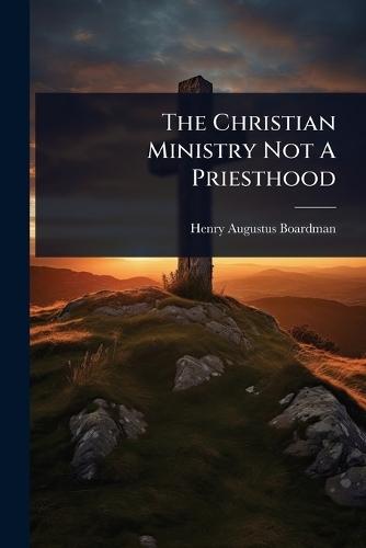 The Christian Ministry Not A Priesthood  by Henry Augustus Boardman at Abbey's Bookshop, 