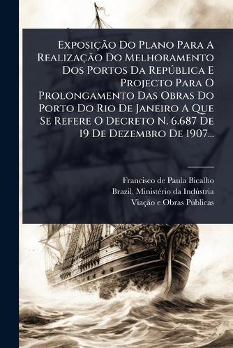 ExposiçÃ£o Do Plano Para A RealizaçÃ£o Do Melhoramento Dos Portos Da RepÃ°blica E Projecto Para O Prolongamento Das Obras Do Porto Do Rio De Janeiro A Que Se Refere O Decreto N. 6.687 De 19 De Dezembro De 1907...  by Francisco de Paula Bicalho at Abbey's Bookshop, 