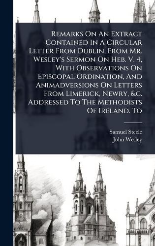Remarks On An Extract Contained In A Circular Letter From Dublin, From Mr. Wesley's Sermon On Heb. V. 4, With Observations On Episcopal Ordination, And Animadversions On Letters From Limerick, Newry, &c. Addressed To The Methodists Of Ireland. To  by Samuel Steele at Abbey's Bookshop, 