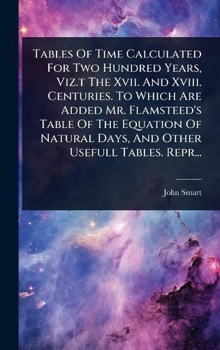 Tables Of Time Calculated For Two Hundred Years, Viz.t The Xvii. And Xviii. Centuries. To Which Are Added Mr. Flamsteed's Table Of The Equation Of Natural Days, And Other Usefull Tables. Repr...  by London ) John Smart (of the Guildhall at Abbey's Bookshop, 