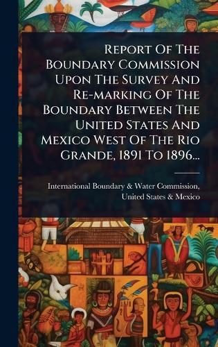 Report Of The Boundary Commission Upon The Survey And Re-marking Of The Boundary Between The United States And Mexico West Of The Rio Grande, 1891 To 1896...  by International Boundary & Water Commis at Abbey's Bookshop, 
