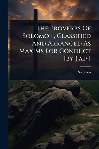 The Proverbs Of Solomon, Classified And Arranged As Maxims For Conduct [by J.a.p.]  by Solomon (King ) at Abbey's Bookshop, 