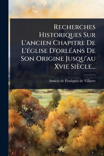 Recherches Historiques Sur L'ancien Chapitre De L'Ã(c)glise D'orlÃ(c)ans De Son Origine Jusqu'au Xvie Siècle...  by Amicie de Foulques de Villaret at Abbey's Bookshop, 