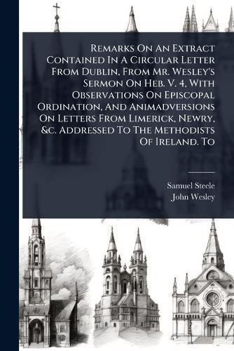 Remarks On An Extract Contained In A Circular Letter From Dublin, From Mr. Wesley's Sermon On Heb. V. 4, With Observations On Episcopal Ordination, And Animadversions On Letters From Limerick, Newry, &c. Addressed To The Methodists Of Ireland. To  by Samuel Steele at Abbey's Bookshop, 