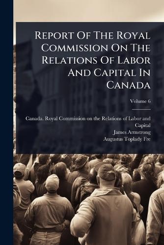 Report Of The Royal Commission On The Relations Of Labor And Capital In Canada  by Canada Royal Commission on the Relat at Abbey's Bookshop, 