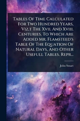 Tables Of Time Calculated For Two Hundred Years, Viz.t The Xvii. And Xviii. Centuries. To Which Are Added Mr. Flamsteed's Table Of The Equation Of Natural Days, And Other Usefull Tables. Repr...  by London ) John Smart (of the Guildhall at Abbey's Bookshop, 