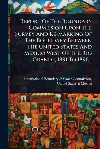 Report Of The Boundary Commission Upon The Survey And Re-marking Of The Boundary Between The United States And Mexico West Of The Rio Grande, 1891 To 1896...  by International Boundary & Water Commis at Abbey's Bookshop, 