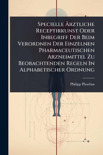 Specielle Ã&#132;rztliche Receptirkunst Oder Inbegriff Der Beim Verordnen Der Einzelnen Pharmaceutischen Arzneimittel Zu Beobachtenden Regeln In Alphabetischer Ordnung  by Philipp Phoebus at Abbey's Bookshop, 
