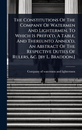The Constitutions Of The Company Of Watermen And Lightermen. To Which Is Prefix'd, A Table, And Thereunto Annex'd, An Abstract Of The Respective Duties Of Rulers, &c. [by L. Braddon.]  by Company of Watermen and Lightermen at Abbey's Bookshop, 