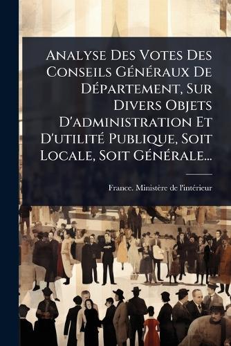 Analyse Des Votes Des Conseils GÃ(c)nÃ(c)raux De DÃ(c)partement, Sur Divers Objets D'administration Et D'utilitÃ(c) Publique, Soit Locale, Soit GÃ(c)nÃ(c)rale...  by France Ministère de l'Intã(c)Rieur at Abbey's Bookshop, 