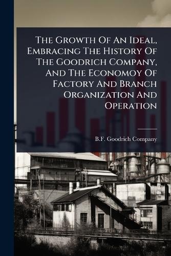 The Growth Of An Ideal, Embracing The History Of The Goodrich Company, And The Economoy Of Factory And Branch Organization And Operation  by B F Goodrich Company at Abbey's Bookshop, 