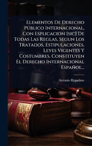 Elementos De Derecho PÃ°blico Internacional, Con Esplicacion [sic] De Todas Las Reglas, Segun Los Tratados, Estipulaciones, Leyes Vigentes Y Costumbres, Constituyen El Derecho Internacional Español...  by Antonio Riquelme at Abbey's Bookshop, 