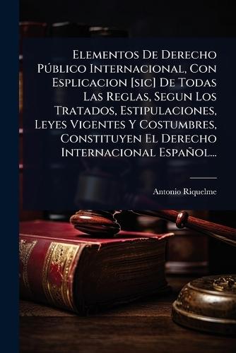 Elementos De Derecho PÃ°blico Internacional, Con Esplicacion [sic] De Todas Las Reglas, Segun Los Tratados, Estipulaciones, Leyes Vigentes Y Costumbres, Constituyen El Derecho Internacional Español...  by Antonio Riquelme at Abbey's Bookshop, 