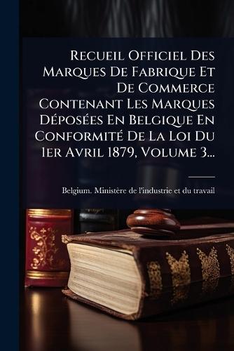 Recueil Officiel Des Marques De Fabrique Et De Commerce Contenant Les Marques DÃ(c)posÃ(c)es En Belgique En ConformitÃ(c) De La Loi Du 1er Avril 1879, Volume 3...  by Belgium Ministère de l'Industrie Et at Abbey's Bookshop, 