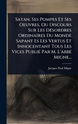 Satan, Ses Pompes Et Ses Oeuvres, Ou Discours Sur Les DÃ(c)sordres Ordinaires Du Monde Sapant Es Les Vertus Et Innocentant Tous Les Vices PubliÃ(c) Par M. L'abbÃ(c) Migne...  by Jacques-Paul Migne at Abbey's Bookshop, 