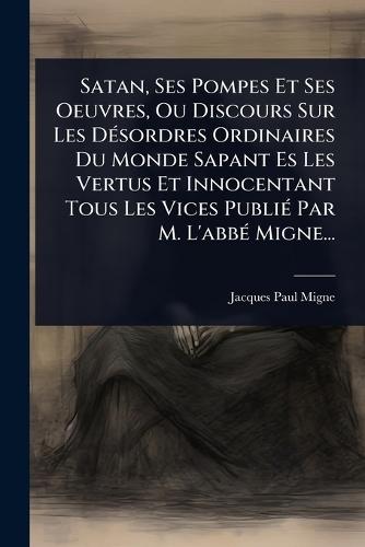 Satan, Ses Pompes Et Ses Oeuvres, Ou Discours Sur Les DÃ(c)sordres Ordinaires Du Monde Sapant Es Les Vertus Et Innocentant Tous Les Vices PubliÃ(c) Par M. L'abbÃ(c) Migne...  by Jacques-Paul Migne at Abbey's Bookshop, 