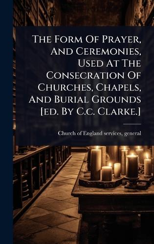 The Form Of Prayer, And Ceremonies, Used At The Consecration Of Churches, Chapels, And Burial Grounds [ed. By C.c. Clarke.]  by General Church of England Services at Abbey's Bookshop, 