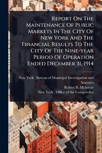 Report On The Maintenance Of Public Markets In The City Of New York And The Financial Results To The City Of The Nine-year Period Of Operation Ended December 31, 1914  by New York (N Y ) Bureau of Municipal at Abbey's Bookshop, 