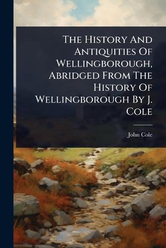 The History And Antiquities Of Wellingborough, Abridged From The History Of Wellingborough By J. Cole  by John Cole at Abbey's Bookshop, 